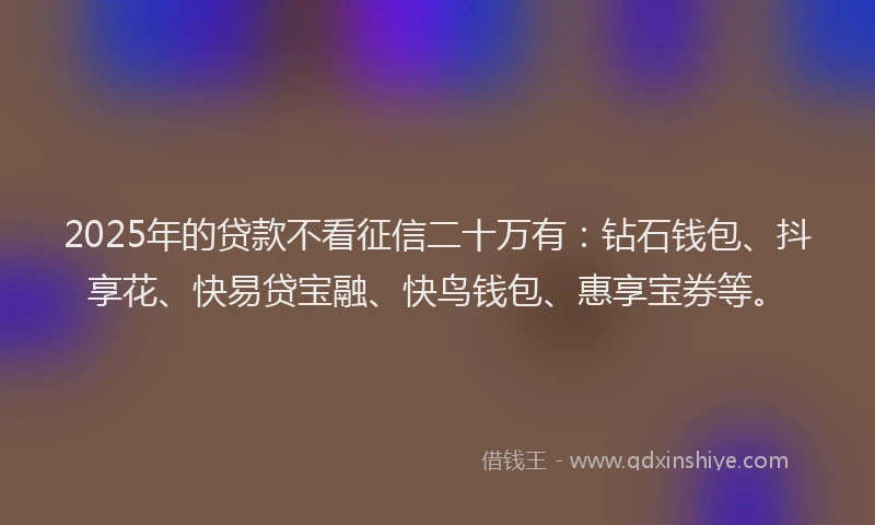 2025年的贷款不看征信二十万有：钻石钱包、抖享花、快易贷宝融、快鸟钱包、惠享宝券等。