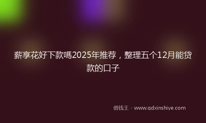 薪享花好下款嗎2025年推荐，整理五个12月能贷款的口子