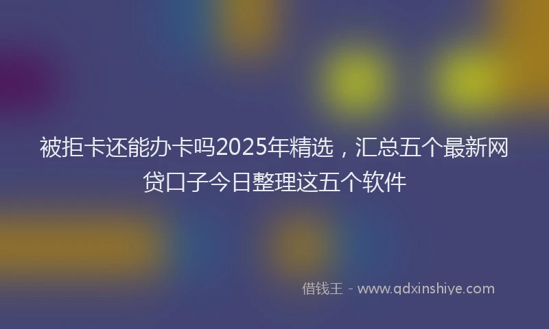 被拒卡还能办卡吗2025年精选，汇总五个最新网贷口子今日整理这五个软件