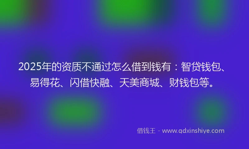 2025年的资质不通过怎么借到钱有：智贷钱包、易得花、闪借快融、天美商城、财钱包等。
