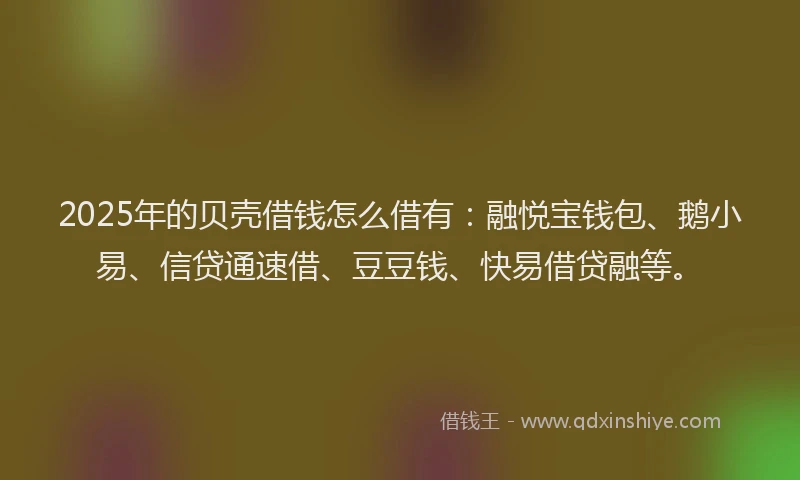 2025年的贝壳借钱怎么借有:融悦宝钱包、鹅小易、信贷通速借、豆豆钱、快易借贷融等。