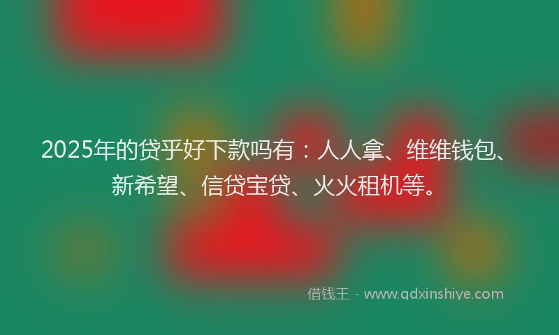 2025年的贷乎好下款吗有：人人拿、维维钱包、新希望、信贷宝贷、火火租机等。