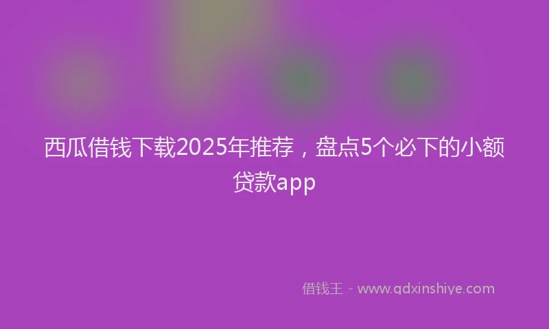 西瓜借钱下载2025年推荐，盘点5个必下的小额贷款app