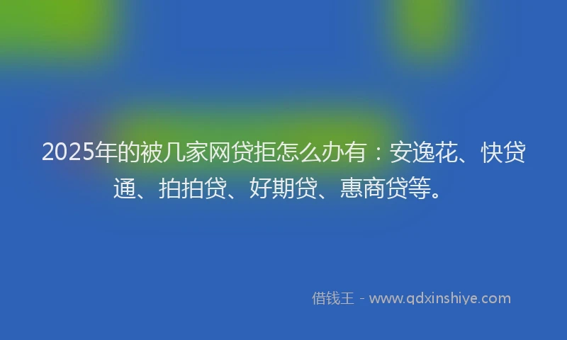 2025年的被几家网贷拒怎么办有：安逸花、快贷通、拍拍贷、好期贷、惠商贷等。
