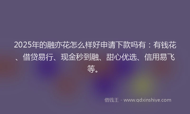 2025年的融亦花怎么样好申请下款吗有：有钱花、借贷易行、现金秒到融、甜心优选、信用易飞等。