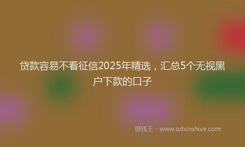 贷款容易不看征信2025年精选，汇总5个无视黑户下款的口子