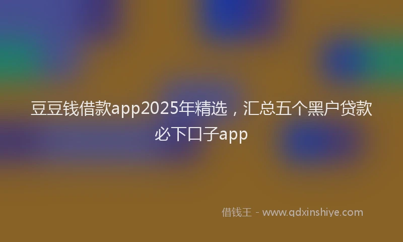 豆豆钱借款app2025年精选，汇总五个黑户贷款必下口子app
