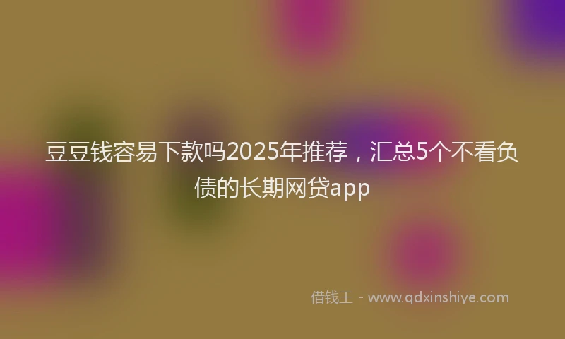 豆豆钱容易下款吗2025年推荐，汇总5个不看负债的长期网贷app