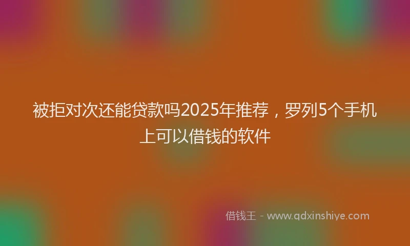 被拒对次还能贷款吗2025年推荐，罗列5个手机上可以借钱的软件