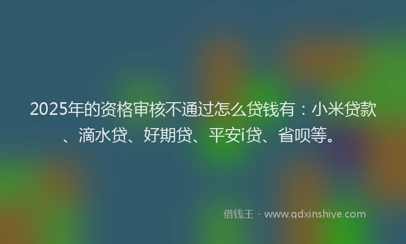 2025年的资格审核不通过怎么贷钱有：小米贷款、滴水贷、好期贷、平安i贷、省呗等。