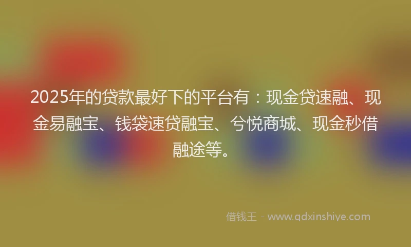 2025年的贷款最好下的平台有：现金贷速融、现金易融宝、钱袋速贷融宝、兮悦商城、现金秒借融途等。
