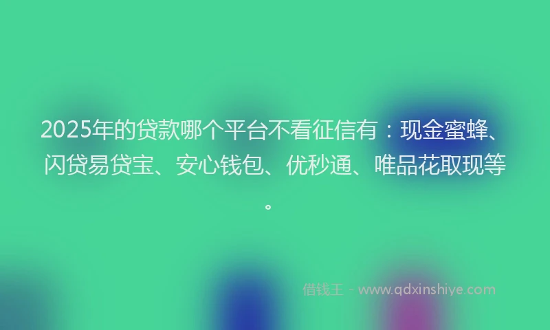 2025年的贷款哪个平台不看征信有：现金蜜蜂、闪贷易贷宝、安心钱包、优秒通、唯品花取现等。