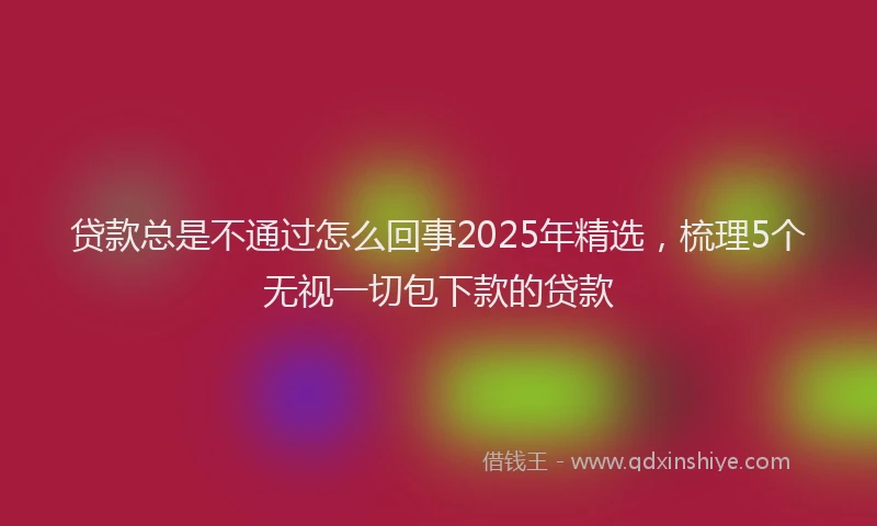贷款总是不通过怎么回事2025年精选，梳理5个无视一切包下款的贷款