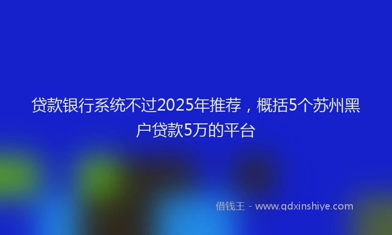 贷款银行系统不过2025年推荐，概括5个苏州黑户贷款5万的平台
