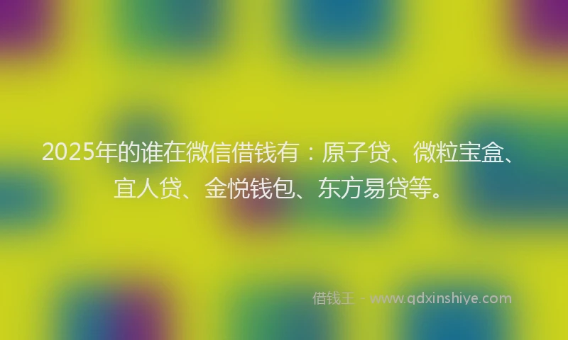 2025年的谁在微信借钱有：原子贷、微粒宝盒、宜人贷、金悦钱包、东方易贷等。