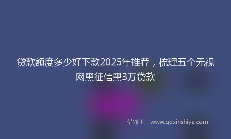 贷款额度多少好下款2025年推荐，梳理五个无视网黑征信黑3万贷款