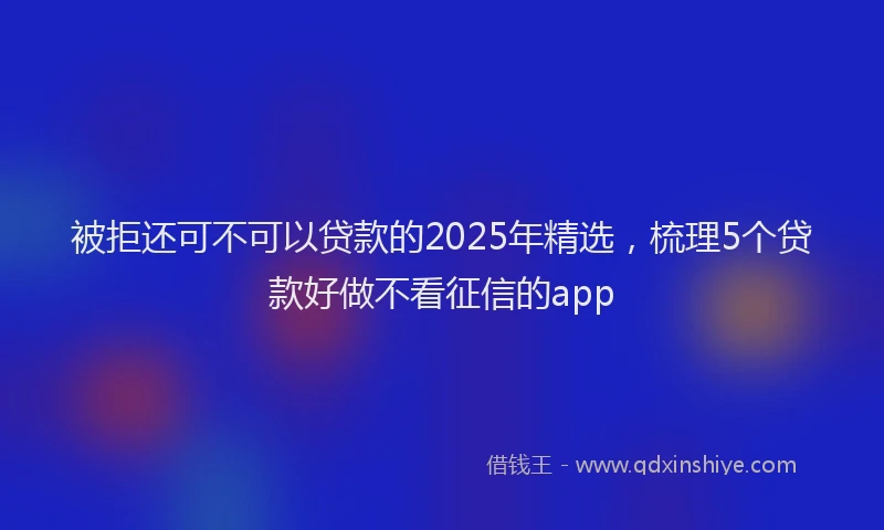 被拒还可不可以贷款的2025年精选，梳理5个贷款好做不看征信的app