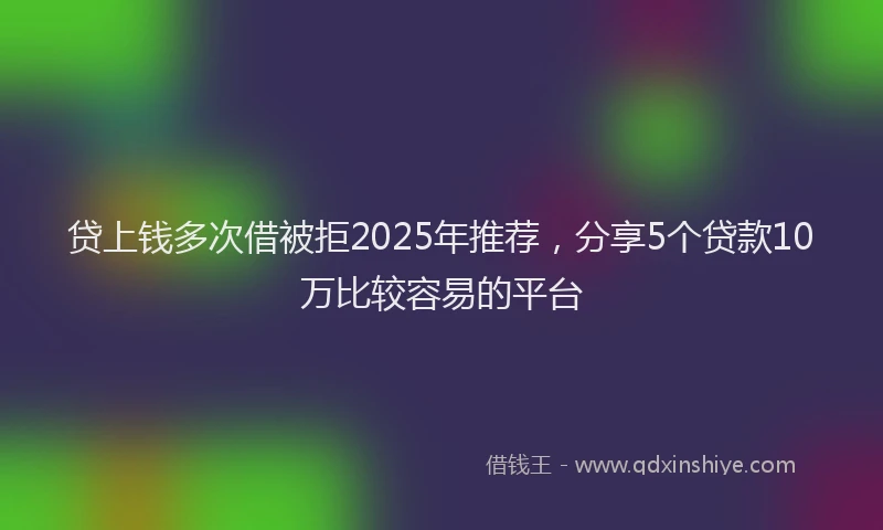 贷上钱多次借被拒2025年推荐，分享5个贷款10万比较容易的平台