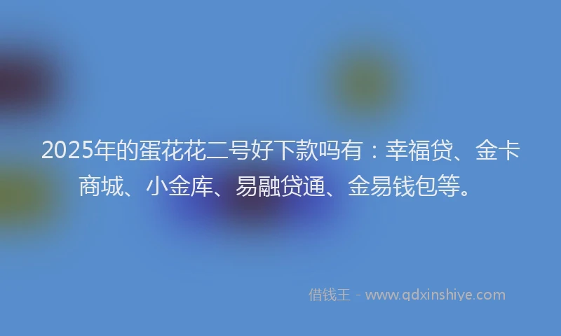 2025年的蛋花花二号好下款吗有：幸福贷、金卡商城、小金库、易融贷通、金易钱包等。