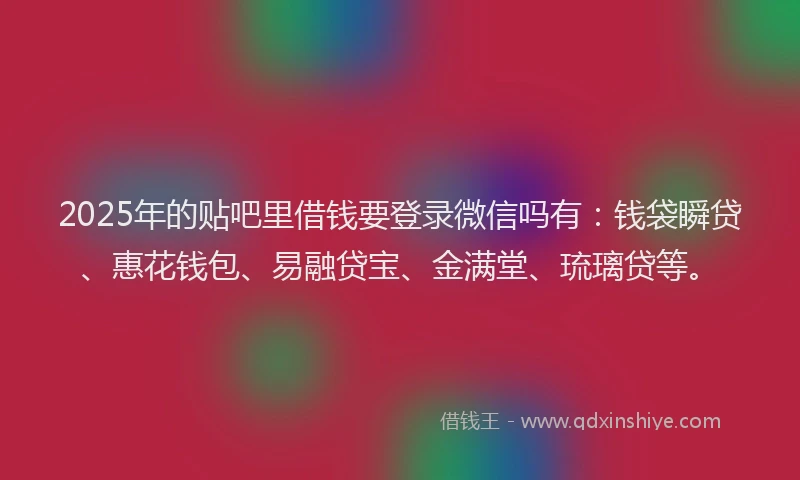 2025年的贴吧里借钱要登录微信吗有：钱袋瞬贷、惠花钱包、易融贷宝、金满堂、琉璃贷等。