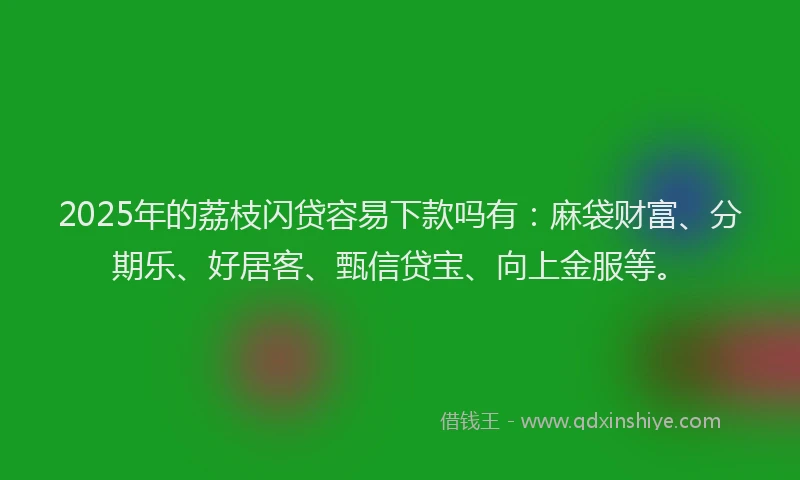 2025年的荔枝闪贷容易下款吗有：麻袋财富、分期乐、好居客、甄信贷宝、向上金服等。