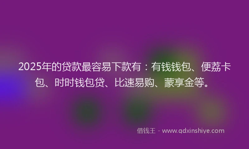 2025年的贷款最容易下款有：有钱钱包、便荔卡包、时时钱包贷、比速易购、蒙享金等。