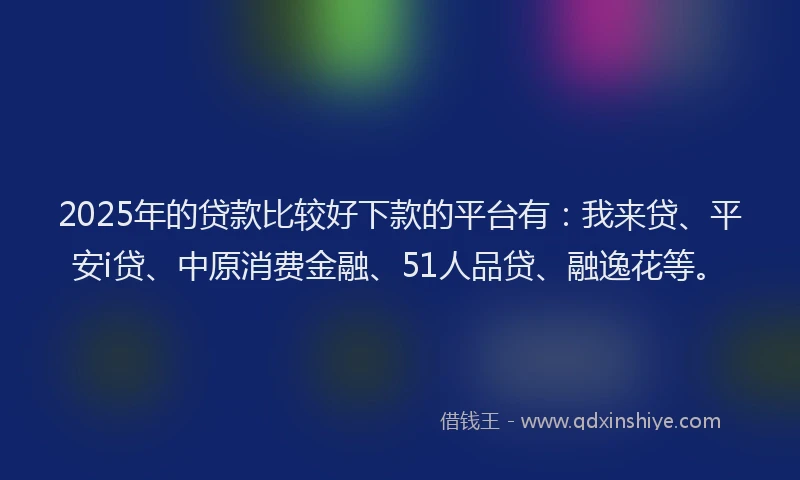 2025年的贷款比较好下款的平台有：我来贷、平安i贷、中原消费金融、51人品贷、融逸花等。