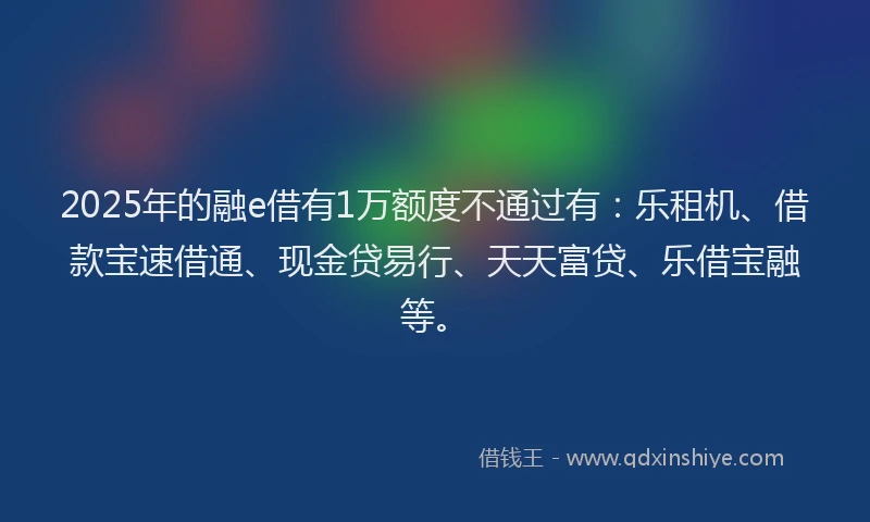 2025年的融e借有1万额度不通过有：乐租机、借款宝速借通、现金贷易行、天天富贷、乐借宝融等。