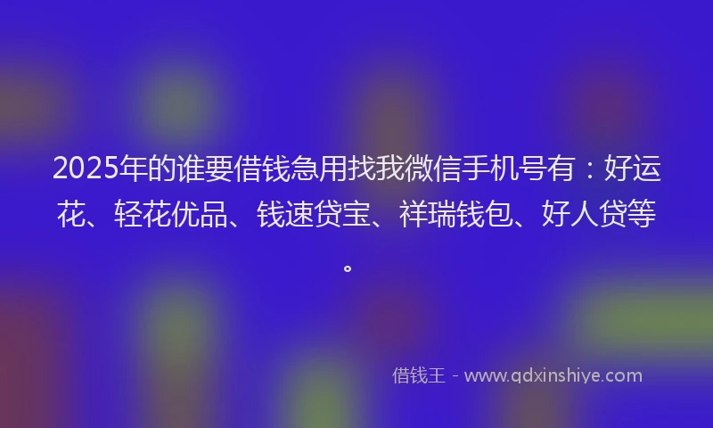 2025年的谁要借钱急用找我微信手机号有：好运花、轻花优品、钱速贷宝、祥瑞钱包、好人贷等。