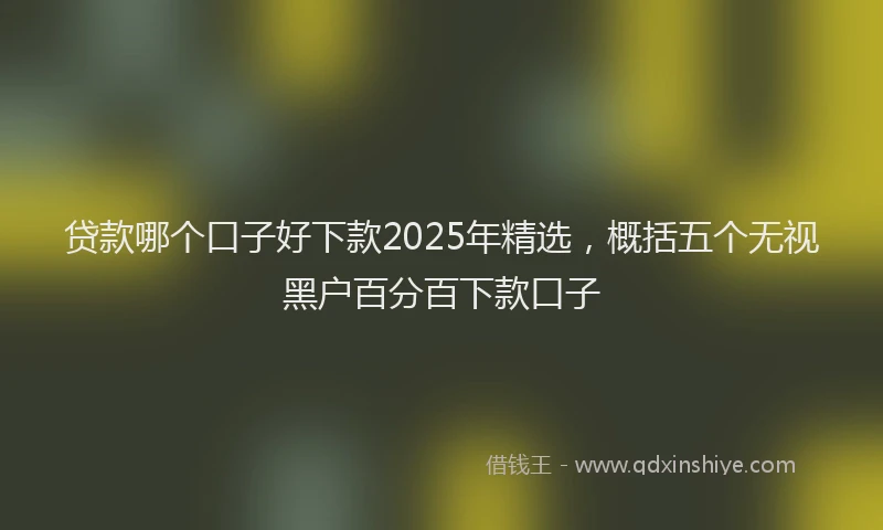 贷款哪个口子好下款2025年精选，概括五个无视黑户百分百下款口子
