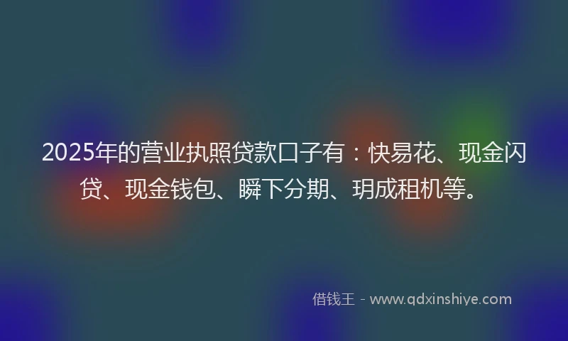 2025年的营业执照贷款口子有：快易花、现金闪贷、现金钱包、瞬下分期、玥成租机等。
