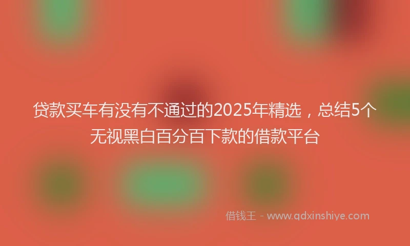 贷款买车有没有不通过的2025年精选，总结5个无视黑白百分百下款的借款平台