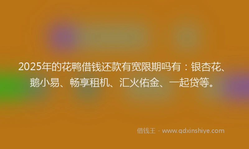 2025年的花鸭借钱还款有宽限期吗有：银杏花、鹅小易、畅享租机、汇火佑金、一起贷等。