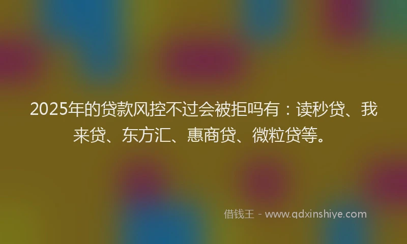 2025年的贷款风控不过会被拒吗有:读秒贷、我来贷、东方汇、惠商贷、微粒贷等。