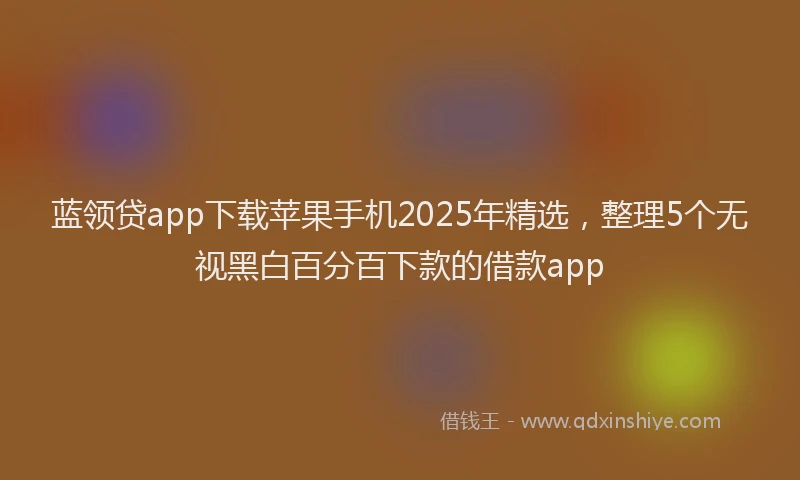 蓝领贷app下载苹果手机2025年精选，整理5个无视黑白百分百下款的借款app
