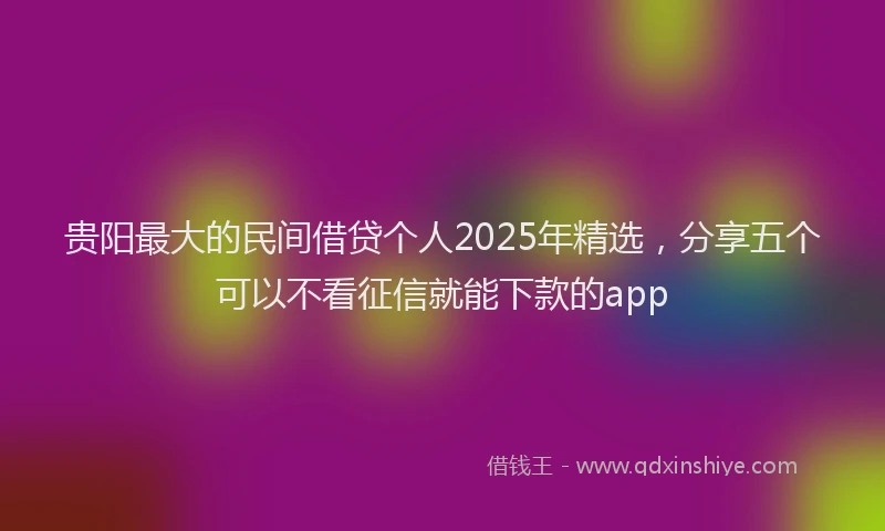 贵阳最大的民间借贷个人2025年精选，分享五个可以不看征信就能下款的app