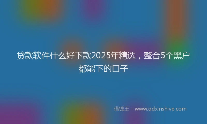 贷款软件什么好下款2025年精选，整合5个黑户都能下的口子