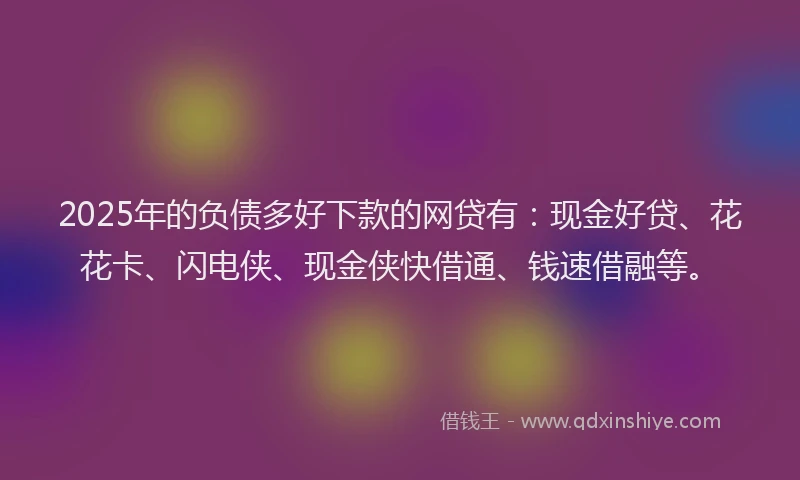 2025年的负债多好下款的网贷有：现金好贷、花花卡、闪电侠、现金侠快借通、钱速借融等。