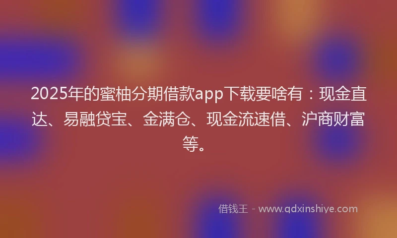 2025年的蜜柚分期借款app下载要啥有：现金直达、易融贷宝、金满仓、现金流速借、沪商财富等。