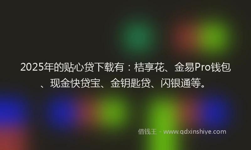 2025年的贴心贷下载有：桔享花、金易Pro钱包、现金快贷宝、金钥匙贷、闪银通等。