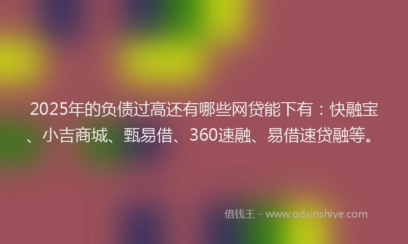 2025年的负债过高还有哪些网贷能下有：快融宝、小吉商城、甄易借、360速融、易借速贷融等。