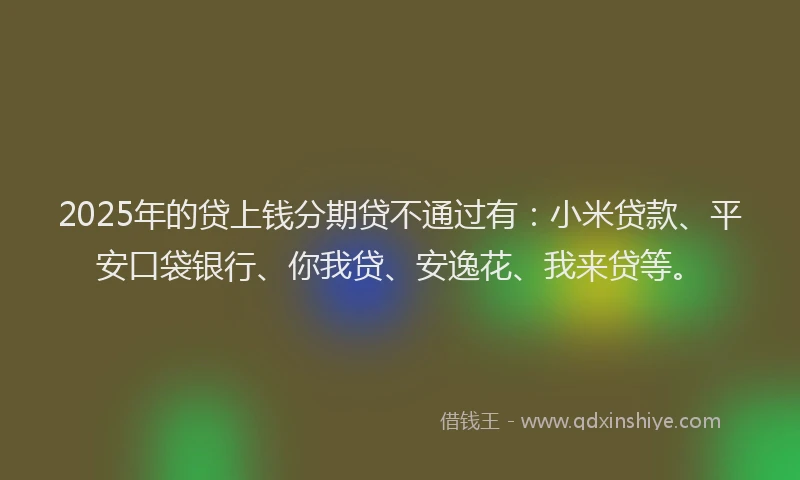 2025年的贷上钱分期贷不通过有：小米贷款、平安口袋银行、你我贷、安逸花、我来贷等。