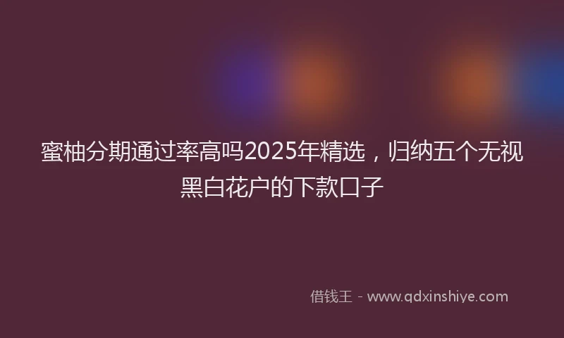 蜜柚分期通过率高吗2025年精选，归纳五个无视黑白花户的下款口子
