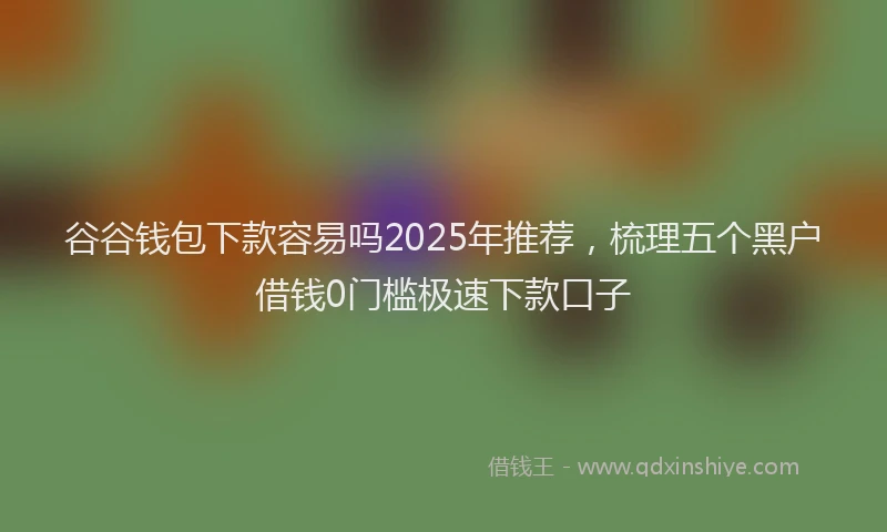 谷谷钱包下款容易吗2025年推荐，梳理五个黑户借钱0门槛极速下款口子