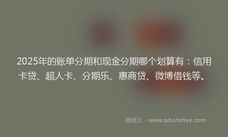2025年的账单分期和现金分期哪个划算有：信用卡贷、超人卡、分期乐、惠商贷、微博借钱等。