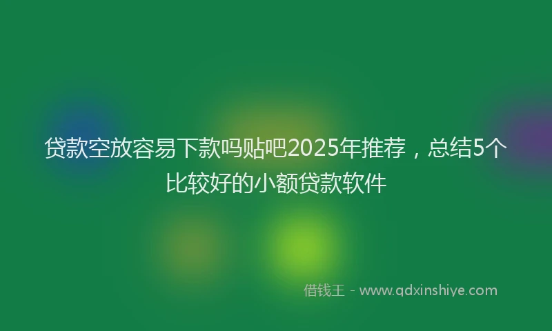 贷款空放容易下款吗贴吧2025年推荐，总结5个比较好的小额贷款软件