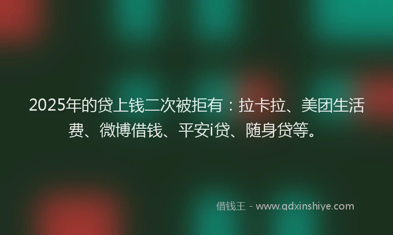 2025年的贷上钱二次被拒有：拉卡拉、美团生活费、微博借钱、平安i贷、随身贷等。