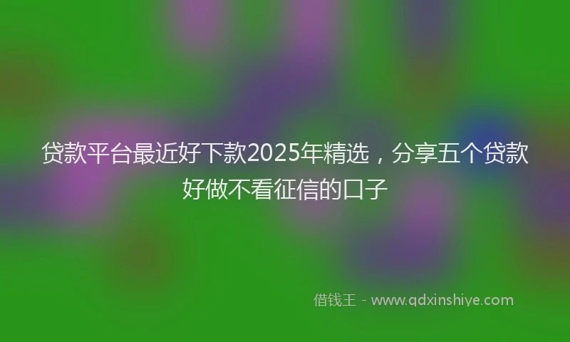贷款平台最近好下款2025年精选，分享五个贷款好做不看征信的口子