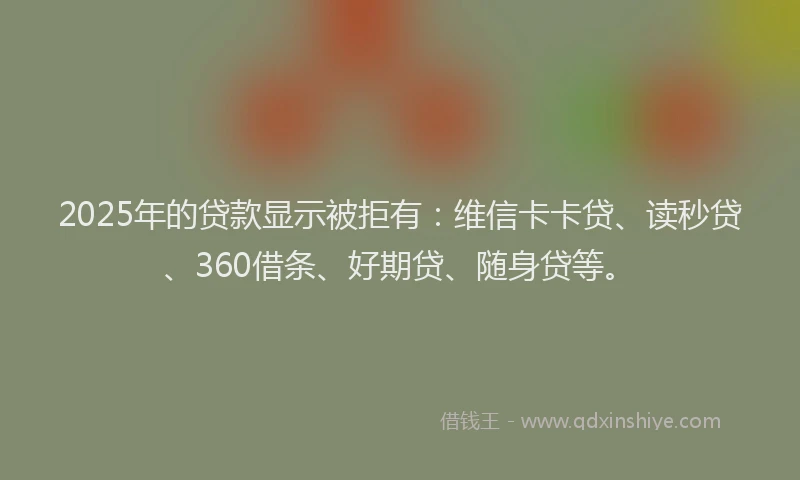 2025年的贷款显示被拒有：维信卡卡贷、读秒贷、360借条、好期贷、随身贷等。
