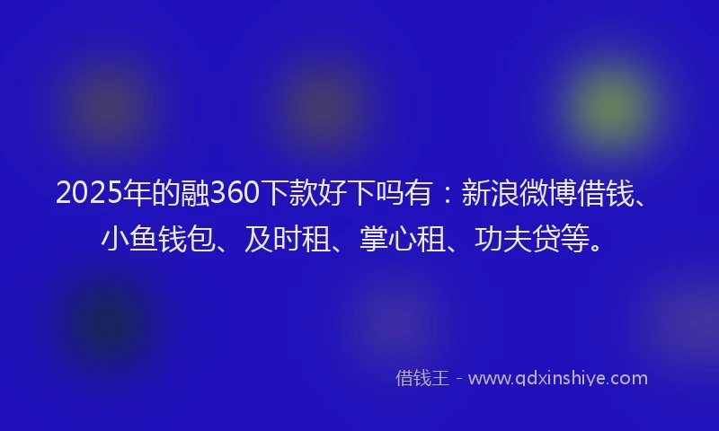 2025年的融360下款好下吗有：新浪微博借钱、小鱼钱包、及时租、掌心租、功夫贷等。